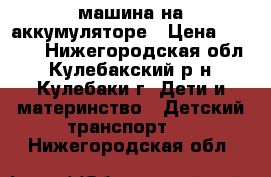 машина на аккумуляторе › Цена ­ 4 000 - Нижегородская обл., Кулебакский р-н, Кулебаки г. Дети и материнство » Детский транспорт   . Нижегородская обл.